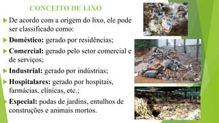 CONCEITO DE LIXO
 De acordo com a origem do lixo, ele pode
ser classificado como:
 Doméstico: gerado por residências;
 Comercial: gerado pelo setor comercial e
de serviços;
 Industrial: gerado por indústrias;
 Hospitalares: gerado por hospitais,
farmácias, clínicas, etc.;
 Especial: podas de jardins, entulhos de
construções e animais mortos.
 