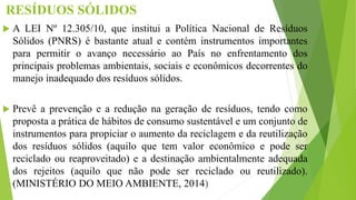 RESÍDUOS SÓLIDOS
 A LEI Nº 12.305/10, que institui a Política Nacional de Resíduos
Sólidos (PNRS) é bastante atual e contém instrumentos importantes
para permitir o avanço necessário ao País no enfrentamento dos
principais problemas ambientais, sociais e econômicos decorrentes do
manejo inadequado dos resíduos sólidos.
 Prevê a prevenção e a redução na geração de resíduos, tendo como
proposta a prática de hábitos de consumo sustentável e um conjunto de
instrumentos para propiciar o aumento da reciclagem e da reutilização
dos resíduos sólidos (aquilo que tem valor econômico e pode ser
reciclado ou reaproveitado) e a destinação ambientalmente adequada
dos rejeitos (aquilo que não pode ser reciclado ou reutilizado).
(MINISTÉRIO DO MEIO AMBIENTE, 2014)
 