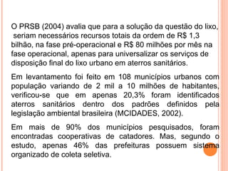 O PRSB (2004) avalia que para a solução da questão do lixo,
seriam necessários recursos totais da ordem de R$ 1,3
bilhão, na fase pré-operacional e R$ 80 milhões por mês na
fase operacional, apenas para universalizar os serviços de
disposição final do lixo urbano em aterros sanitários.
Em levantamento foi feito em 108 municípios urbanos com
população variando de 2 mil a 10 milhões de habitantes,
verificou-se que em apenas 20,3% foram identificados
aterros sanitários dentro dos padrões definidos pela
legislação ambiental brasileira (MCIDADES, 2002).
Em mais de 90% dos municípios pesquisados, foram
encontradas cooperativas de catadores. Mas, segundo o
estudo, apenas 46% das prefeituras possuem sistema
organizado de coleta seletiva.
 