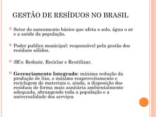GESTÃO DE RESÍDUOS NO BRASIL
 Setor do saneamento básico que afeta o solo, água o ar
e a saúde da população.
 Poder publico municipal: responsável pela gestão dos
resíduos sólidos.
 3R’s: Reduzir, Reciclar e Reutilizar.
 Gerenciamento Integrado: máxima redução da
produção de lixo, o máximo reaproveitamento e
reciclagem de materiais e, ainda, a disposição dos
resíduos de forma mais sanitária ambientalmente
adequada, abrangendo toda a população e a
universalidade dos serviços
 