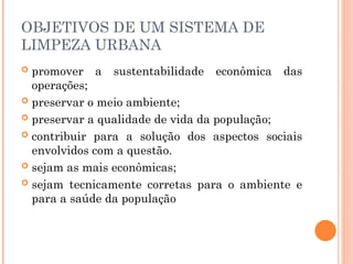 OBJETIVOS DE UM SISTEMA DE
LIMPEZA URBANA
 promover a sustentabilidade econômica das
operações;
 preservar o meio ambiente;
 preservar a qualidade de vida da população;
 contribuir para a solução dos aspectos sociais
envolvidos com a questão.
 sejam as mais econômicas;
 sejam tecnicamente corretas para o ambiente e
para a saúde da população
 