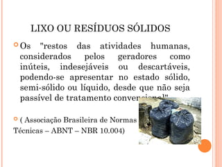LIXO OU RESÍDUOS SÓLIDOS
 Os "restos das atividades humanas,
considerados pelos geradores como
inúteis, indesejáveis ou descartáveis,
podendo-se apresentar no estado sólido,
semi-sólido ou líquido, desde que não seja
passível de tratamento convencional".
 ( Associação Brasileira de Normas
Técnicas – ABNT – NBR 10.004)
 