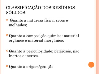 CLASSIFICAÇÃO DOS RESÍDUOS
SÓLIDOS
 Quanto a natureza física: secos e
molhados;
 Quanto a composição química: material
orgânico e material inorgânico.
 Quanto à periculosidade: perigosos, não
inertes e inertes.
 Quanto a origem/geração
 