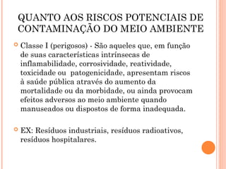 QUANTO AOS RISCOS POTENCIAIS DE
CONTAMINAÇÃO DO MEIO AMBIENTE
 Classe I (perigosos) - São aqueles que, em função
de suas características intrínsecas de
inflamabilidade, corrosividade, reatividade,
toxicidade ou patogenicidade, apresentam riscos
à saúde pública através do aumento da
mortalidade ou da morbidade, ou ainda provocam
efeitos adversos ao meio ambiente quando
manuseados ou dispostos de forma inadequada.
 EX: Resíduos industriais, resíduos radioativos,
resíduos hospitalares.
 