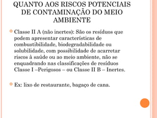 QUANTO AOS RISCOS POTENCIAIS
DE CONTAMINAÇÃO DO MEIO
AMBIENTE
 Classe II A (não inertes): São os resíduos que
podem apresentar características de
combustibilidade, biodegradabilidade ou
solubilidade, com possibilidade de acarretar
riscos à saúde ou ao meio ambiente, não se
enquadrando nas classificações de resíduos
Classe I –Perigosos – ou Classe II B – Inertes.
 Ex: lixo de restaurante, bagaço de cana.
 