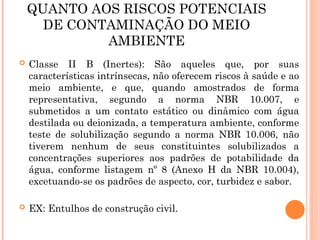 QUANTO AOS RISCOS POTENCIAIS
DE CONTAMINAÇÃO DO MEIO
AMBIENTE
 Classe II B (Inertes): São aqueles que, por suas
características intrínsecas, não oferecem riscos à saúde e ao
meio ambiente, e que, quando amostrados de forma
representativa, segundo a norma NBR 10.007, e
submetidos a um contato estático ou dinâmico com água
destilada ou deionizada, a temperatura ambiente, conforme
teste de solubilização segundo a norma NBR 10.006, não
tiverem nenhum de seus constituintes solubilizados a
concentrações superiores aos padrões de potabilidade da
água, conforme listagem nº 8 (Anexo H da NBR 10.004),
excetuando-se os padrões de aspecto, cor, turbidez e sabor.
 EX: Entulhos de construção civil.
 