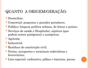 QUANTO A ORIGEM/GERAÇÃO:
 Domiciliar;
 Comercial: pequenos e grandes geradores;
 Publico: limpeza publica urbana, de feiras e praias;
 Serviços de saúde e Hospitalar: sépticos (que
podem conter patógenos) e assépticos;
 Agrícola;
 Industrial;
 Resíduos de construção civil;
 Portos, aeroportos e terminais rodoviários e
ferroviários;
 Lixo especial: radioativo, pilhas e baterias, pneus.
 