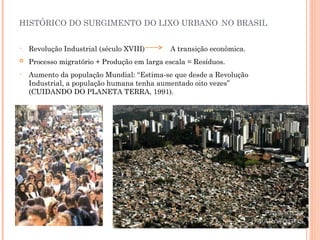 • Revolução Industrial (século XVIII) A transição econômica.
 Processo migratório + Produção em larga escala = Resíduos.
• Aumento da população Mundial: “Estima-se que desde a Revolução
Industrial, a população humana tenha aumentado oito vezes”
(CUIDANDO DO PLANETA TERRA, 1991).
HISTÓRICO DO SURGIMENTO DO LIXO URBANO NO BRASIL
 