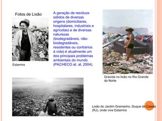 Fotos de Lixão
Grávida no lixão no Rio Grande
do Norte
Lixão do Jardim Gramacho, Duque de Caxias
(RJ), onde vive Estamira
Estamira
A geração de resíduos
sólidos de diversas
origens (domiciliares,
hospitalares, industriais e
agrícolas) e de diversas
naturezas
(biodegradáveis, não-
biodegradáveis,
resistentes ou contrários
à vida) é atualmente um
dos principais problemas
ambientais do mundo
(PACHECO at. al, 2004).
 