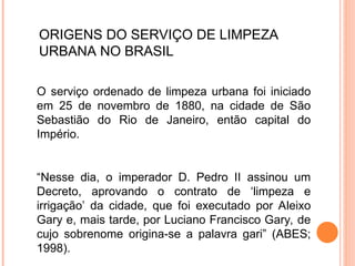 ORIGENS DO SERVIÇO DE LIMPEZA
URBANA NO BRASIL
O serviço ordenado de limpeza urbana foi iniciado
em 25 de novembro de 1880, na cidade de São
Sebastião do Rio de Janeiro, então capital do
Império.
“Nesse dia, o imperador D. Pedro II assinou um
Decreto, aprovando o contrato de ‘limpeza e
irrigação’ da cidade, que foi executado por Aleixo
Gary e, mais tarde, por Luciano Francisco Gary, de
cujo sobrenome origina-se a palavra gari” (ABES;
1998).
 