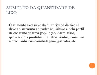 AUMENTO DA QUANTIDADE DE
LIXO
O aumento excessivo da quantidade de lixo se
deve ao aumento do poder aquisitivo e pelo perfil
de consumo de uma população. Além disso,
quanto mais produtos industrializados, mais lixo
é produzido, como embalagens, garrafas,etc.
 