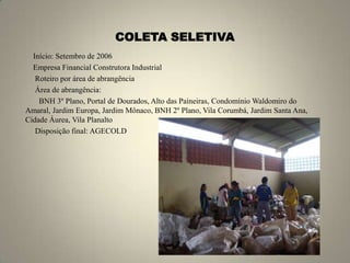 COLETA SELETIVA►Início: Setembro de 2006►Empresa Financial Construtora Industrial► Roteiro por área de abrangência► Área de abrangência:       BNH 3º Plano, Portal de Dourados, Alto das Paineiras, Condomínio Waldomiro do Amaral, Jardim Europa, Jardim Mônaco, BNH 2º Plano, Vila Corumbá, Jardim Santa Ana, Cidade Áurea, Vila Planalto► Disposição final: AGECOLD