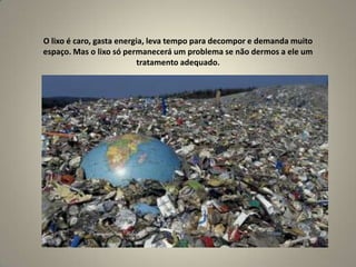 O lixo é caro, gasta energia, leva tempo para decompor e demanda muito espaço. Mas o lixo só permanecerá um problema se não dermos a ele um tratamento adequado.
