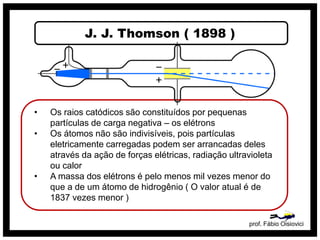 J. J. Thomson ( 1898 )
prof. Fábio Oisiovici
• Os raios catódicos são constituídos por pequenas
partículas de carga negativa – os elétrons
• Os átomos não são indivisíveis, pois partículas
eletricamente carregadas podem ser arrancadas deles
através da ação de forças elétricas, radiação ultravioleta
ou calor
• A massa dos elétrons é pelo menos mil vezes menor do
que a de um átomo de hidrogênio ( O valor atual é de
1837 vezes menor )
 