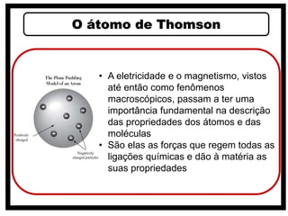 O átomo de Thomson
• A eletricidade e o magnetismo, vistos
até então como fenômenos
macroscópicos, passam a ter uma
importância fundamental na descrição
das propriedades dos átomos e das
moléculas
• São elas as forças que regem todas as
ligações químicas e dão à matéria as
suas propriedades
 