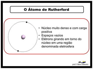 O Átomo de Rutherford
prof. Fábio Oisiovici
• Núcleo muito denso e com carga
positiva
• Espaços vazios
• Elétrons girando em torno do
núcleo em uma região
denominada eletrosfera
 