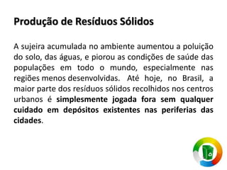 Produção de Resíduos Sólidos
A sujeira acumulada no ambiente aumentou a poluição
do solo, das águas, e piorou as condições de saúde das
populações em todo o mundo, especialmente nas
regiões menos desenvolvidas. Até hoje, no Brasil, a
maior parte dos resíduos sólidos recolhidos nos centros
urbanos é simplesmente jogada fora sem qualquer
cuidado em depósitos existentes nas periferias das
cidades.
 