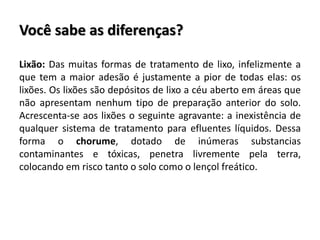 Você sabe as diferenças?
Lixão: Das muitas formas de tratamento de lixo, infelizmente a
que tem a maior adesão é justamente a pior de todas elas: os
lixões. Os lixões são depósitos de lixo a céu aberto em áreas que
não apresentam nenhum tipo de preparação anterior do solo.
Acrescenta-se aos lixões o seguinte agravante: a inexistência de
qualquer sistema de tratamento para efluentes líquidos. Dessa
forma o chorume, dotado de inúmeras substancias
contaminantes e tóxicas, penetra livremente pela terra,
colocando em risco tanto o solo como o lençol freático.
 
