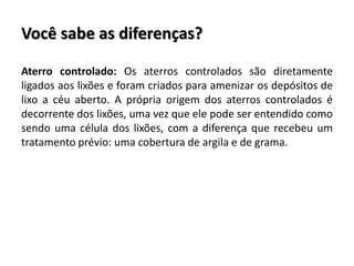 Você sabe as diferenças?
Aterro controlado: Os aterros controlados são diretamente
ligados aos lixões e foram criados para amenizar os depósitos de
lixo a céu aberto. A própria origem dos aterros controlados é
decorrente dos lixões, uma vez que ele pode ser entendido como
sendo uma célula dos lixões, com a diferença que recebeu um
tratamento prévio: uma cobertura de argila e de grama.
 
