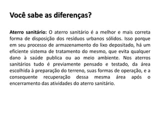 Você sabe as diferenças?
Aterro sanitário: O aterro sanitário é a melhor e mais correta
forma de disposição dos resíduos urbanos sólidos. Isso porque
em seu processo de armazenamento do lixo depositado, há um
eficiente sistema de tratamento do mesmo, que evita qualquer
dano à saúde publica ou ao meio ambiente. Nos aterros
sanitários tudo é previamente pensado e testado, da área
escolhida à preparação do terreno, suas formas de operação, e a
consequente recuperação dessa mesma área após o
encerramento das atividades do aterro sanitário.
 