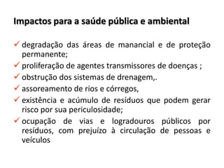 Impactos para a saúde pública e ambiental
 degradação das áreas de manancial e de proteção
permanente;
 proliferação de agentes transmissores de doenças ;
 obstrução dos sistemas de drenagem,.
 assoreamento de rios e córregos,
 existência e acúmulo de resíduos que podem gerar
risco por sua periculosidade;
 ocupação de vias e logradouros públicos por
resíduos, com prejuízo à circulação de pessoas e
veículos
 