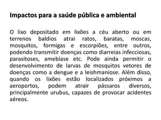 Impactos para a saúde pública e ambiental
O lixo depositado em lixões a céu aberto ou em
terrenos baldios atrai ratos, baratas, moscas,
mosquitos, formigas e escorpiões, entre outros,
podendo transmitir doenças como diarreias infecciosas,
parasitoses, amebíase etc. Pode ainda permitir o
desenvolvimento de larvas de mosquitos vetores de
doenças como a dengue e a leishmaniose. Além disso,
quando os lixões estão localizados próximos a
aeroportos, podem atrair pássaros diversos,
principalmente urubus, capazes de provocar acidentes
aéreos.
 