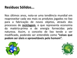 Resíduos Sólidos...
Nos últimos anos, nota-se uma tendência mundial em
reaproveitar cada vez mais os produtos jogados no lixo
para a fabricação de novos objetos, através dos
processos de reciclagem, o que representa economia
da matéria-prima e de energia fornecidas pela
natureza. Assim, o conceito de lixo tende a ser
modificado, podendo ser entendido como “coisas que
podem ser úteis e aproveitáveis pelo homem”.
 