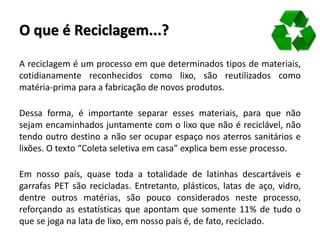 O que é Reciclagem...?
A reciclagem é um processo em que determinados tipos de materiais,
cotidianamente reconhecidos como lixo, são reutilizados como
matéria-prima para a fabricação de novos produtos.
Dessa forma, é importante separar esses materiais, para que não
sejam encaminhados juntamente com o lixo que não é reciclável, não
tendo outro destino a não ser ocupar espaço nos aterros sanitários e
lixões. O texto “Coleta seletiva em casa” explica bem esse processo.
Em nosso país, quase toda a totalidade de latinhas descartáveis e
garrafas PET são recicladas. Entretanto, plásticos, latas de aço, vidro,
dentre outros matérias, são pouco considerados neste processo,
reforçando as estatísticas que apontam que somente 11% de tudo o
que se joga na lata de lixo, em nosso país é, de fato, reciclado.
 