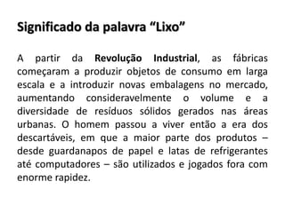 Significado da palavra “Lixo”
A partir da Revolução Industrial, as fábricas
começaram a produzir objetos de consumo em larga
escala e a introduzir novas embalagens no mercado,
aumentando consideravelmente o volume e a
diversidade de resíduos sólidos gerados nas áreas
urbanas. O homem passou a viver então a era dos
descartáveis, em que a maior parte dos produtos –
desde guardanapos de papel e latas de refrigerantes
até computadores – são utilizados e jogados fora com
enorme rapidez.
 