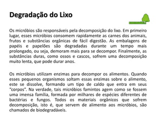 Degradação do Lixo
Os micróbios são responsáveis pela decomposição do lixo. Em primeiro
lugar, esses micróbios consomem rapidamente as carnes dos animais,
frutos e substâncias orgânicas de fácil digestão. As embalagens de
papéis e papelões são degradadas durante um tempo mais
prolongado, ou seja, demoram mais para se decompor. Finalmente, as
substâncias duras, como ossos e cascos, sofrem uma decomposição
muito lenta, que pode durar anos.
Os micróbios utilizam enzimas para decompor os alimentos. Quando
esses pequenos organismos soltam essas enzimas sobre o alimento,
este se dissolve, formando um tipo de caldo que entra em seus
“corpos”. Na verdade, tais micróbios famintos agem como se fossem
uma imensa família, formada por milhares de espécies diferentes de
bactérias e fungos. Todos os materiais orgânicos que sofrem
decomposição, isto é, que servem de alimento aos micróbios, são
chamados de biodegradáveis.
 