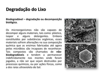 Degradação do Lixo
Biodegradável – degradação ou decomposição
biológica.
Os microorganismos não são capazes de
decompor alguns materiais, tais como: plástico,
isopor e alguns detergentes. Embora
constituídos por substâncias orgânicas, esses
materiais sofrem alterações na sua composição
química que as enzimas fabricadas até agora
pelos micróbios são incapazes de reconhecer.
Tais compostos são chamados de não-
biodegradáveis e tendem a permanecer
indefinidamente nos montes onde foram
jogados, a não ser que sejam destruídos por
processos químicos, ou por ações físicas, como
a dos raios ultravioleta do Sol.
 