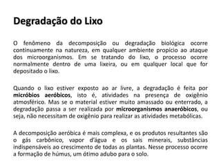Degradação do Lixo
O fenômeno da decomposição ou degradação biológica ocorre
continuamente na natureza, em qualquer ambiente propício ao ataque
dos microorganismos. Em se tratando do lixo, o processo ocorre
normalmente dentro de uma lixeira, ou em qualquer local que for
depositado o lixo.
Quando o lixo estiver exposto ao ar livre, a degradação é feita por
micróbios aeróbicos, isto é, atividades na presença de oxigênio
atmosférico. Mas se o material estiver muito amassado ou enterrado, a
degradação passa a ser realizada por microorganismos anaeróbicos, ou
seja, não necessitam de oxigênio para realizar as atividades metabólicas.
A decomposição aeróbica é mais complexa, e os produtos resultantes são
o gás carbônico, vapor d’água e os sais minerais, substâncias
indispensáveis ao crescimento de todas as plantas. Nesse processo ocorre
a formação de húmus, um ótimo adubo para o solo.
 