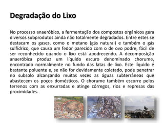 Degradação do Lixo
No processo anaeróbico, a fermentação dos compostos orgânicos gera
diversos subprodutos ainda não totalmente degradados. Entre estes se
destacam os gases, como o metano (gás natural) e também o gás
sulfídrico, que causa um fedor parecido com o de ovo podre, fácil de
ser reconhecido quando o lixo está apodrecendo. A decomposição
anaeróbica produz um líquido escuro denominado chorume,
encontrado normalmente no fundo das latas de lixo. Este líquido é
bastante poluente e, se não for devidamente coletado, pode penetrar
no subsolo alcançando muitas vezes as águas subterrâneas que
abastecem os poços domésticos. O chorume também escorre pelos
terrenos com as enxurradas e atinge córregos, rios e represas das
proximidades.
 