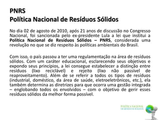 PNRS
Política Nacional de Resíduos Sólidos
No dia 02 de agosto de 2010, após 21 anos de discussão no Congresso
Nacional, foi sancionada pelo ex-presidente Lula a lei que institui a
Política Nacional de Resíduos Sólidos – PNRS, considerada uma
revolução no que se diz respeito às políticas ambientais do Brasil.
Com isso, o país passou a ter uma regulamentação na área de resíduos
sólidos. Com um caráter educacional, esclarecendo seus objetivos e
expondo seus princípios, a lei consegue estabelecer a distinção entre
resíduos (lixo reciclável) e rejeito (lixo não passível de
reaproveitamento). Além de se referir a todos os tipos de resíduos
(industrial, doméstico, da área de saúde, eletroeletrônicos, etc.), ela
também determina as diretrizes para que ocorra uma gestão integrada
– englobando todos os envolvidos – com o objetivo de gerir esses
resíduos sólidos da melhor forma possível.
 