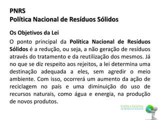 PNRS
Política Nacional de Resíduos Sólidos
Os Objetivos da Lei
O ponto principal da Política Nacional de Resíduos
Sólidos é a redução, ou seja, a não geração de resíduos
através do tratamento e da reutilização dos mesmos. Já
no que se diz respeito aos rejeitos, a lei determina uma
destinação adequada a eles, sem agredir o meio
ambiente. Com isso, ocorrerá um aumento da ação de
reciclagem no país e uma diminuição do uso de
recursos naturais, como água e energia, na produção
de novos produtos.
 