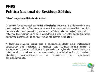 PNRS
Política Nacional de Resíduos Sólidos
“Lixo” responsabilidade de todos
O ponto fundamental da PNRS é logística reversa. Ela determina que
um conjunto de ações seja estabelecido entre os envolvidos no ciclo
de vida de um produto (desde a indústria até as lojas), visando o
retorno dos resíduos aos seus geradores. Com isso, eles serão tratados
da forma correta ou reaproveitados em novos produtos.
A logística reversa induz que a responsabilidade pelo tratamento
adequado dos resíduos e rejeitos seja compartilhada entre a
sociedade, o poder público e o privado. A ação de recolhimento e
retorno dos resíduos aos responsáveis pela fabricação do produto
objetiva, primordialmente, o descarte mais adequado
ambientalmente.
 