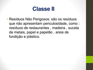 Classe II
• Resíduos Não Perigosos: são os resíduos
que não apresentam periculosidade, como :
resíduos de restaurantes , madeira , sucata
de metais, papel e papelão , areia de
fundição e plástico.
 