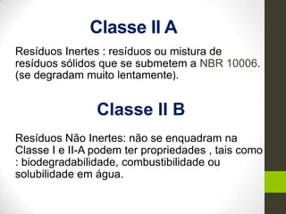 Classe II A
Resíduos Inertes : resíduos ou mistura de
resíduos sólidos que se submetem a NBR 10006.
(se degradam muito lentamente).
Classe II B
Resíduos Não Inertes: não se enquadram na
Classe I e II-A podem ter propriedades , tais como
: biodegradabilidade, combustibilidade ou
solubilidade em água.
 