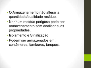 • O Armazenamento não alterar a
quantidade/qualidade resíduo.
• Nenhum resíduo perigoso pode ser
armazenamento sem analisar suas
propriedades.
• Isolamento e Sinalização
• Podem ser armazenados em :
contêineres, tambores, tanques.
 