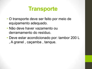 Transporte
• O transporte deve ser feito por meio de
equipamento adequado.
• Não deve haver vazamento ou
derramamento do resíduo.
• Deve estar acondicionado por: tambor 200 L
, A granel , caçamba , tanque.
 