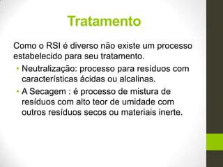 Tratamento
Como o RSI é diverso não existe um processo
estabelecido para seu tratamento.
• Neutralização: processo para resíduos com
características ácidas ou alcalinas.
• A Secagem : é processo de mistura de
resíduos com alto teor de umidade com
outros resíduos secos ou materiais inerte.
 