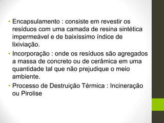 • Encapsulamento : consiste em revestir os
resíduos com uma camada de resina sintética
impermeável e de baixíssimo índice de
lixiviação.
• Incorporação : onde os resíduos são agregados
a massa de concreto ou de cerâmica em uma
quantidade tal que não prejudique o meio
ambiente.
• Processo de Destruição Térmica : Incineração
ou Pirolise
 