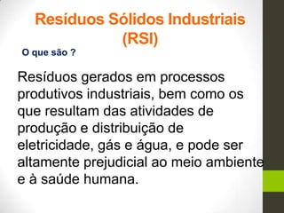 Resíduos Sólidos Industriais
(RSI)
Resíduos gerados em processos
produtivos industriais, bem como os
que resultam das atividades de
produção e distribuição de
eletricidade, gás e água, e pode ser
altamente prejudicial ao meio ambiente
e à saúde humana.
O que são ?
 