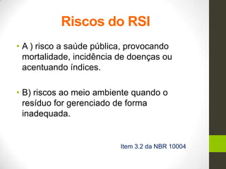 Riscos do RSI
• A ) risco a saúde pública, provocando
mortalidade, incidência de doenças ou
acentuando índices.
• B) riscos ao meio ambiente quando o
resíduo for gerenciado de forma
inadequada.
Item 3.2 da NBR 10004
 