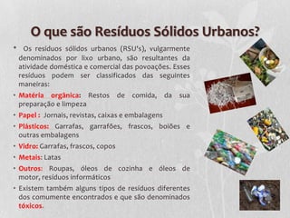 O que são Resíduos Sólidos Urbanos?
•     Os resíduos sólidos urbanos (RSU's), vulgarmente
    denominados por lixo urbano, são resultantes da
    atividade doméstica e comercial das povoações. Esses
    resíduos podem ser classificados das seguintes
    maneiras:
• Matéria orgânica: Restos          de   comida,   da   sua
  preparação e limpeza
• Papel : Jornais, revistas, caixas e embalagens
• Plásticos: Garrafas, garrafões, frascos, boiões e
  outras embalagens
• Vidro: Garrafas, frascos, copos
• Metais: Latas
• Outros: Roupas, óleos de cozinha e óleos de
  motor, resíduos informáticos
• Existem também alguns tipos de resíduos diferentes
  dos comumente encontrados e que são denominados
  tóxicos.
 