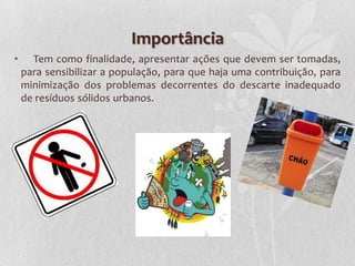 Importância
•     Tem como finalidade, apresentar ações que devem ser tomadas,
    para sensibilizar a população, para que haja uma contribuição, para
    minimização dos problemas decorrentes do descarte inadequado
    de resíduos sólidos urbanos.
 