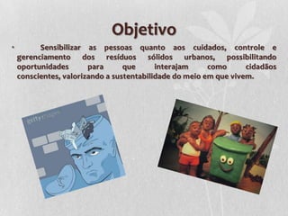 Objetivo
•         Sensibilizar as pessoas quanto aos cuidados, controle e
    gerenciamento dos resíduos sólidos urbanos, possibilitando
    oportunidades       para      que      interajam     como      cidadãos
    conscientes, valorizando a sustentabilidade do meio em que vivem.
 