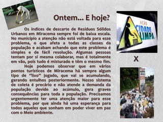 Ontem... E hoje?
•         Os índices de descarte de Resíduos Sólidos
    Urbanos em Miracema sempre foi de baixa escala.
    No município a atenção não está voltada para esse
    problema, o que afeta a todas as classes da
    população e acabam achando que este problema é
    simples e de fácil resolução. Algumas pessoas
    tentam por si mesma colaborar, mas é totalmente
    em vão, pois tudo é misturado e têm o mesmo fim.    X
          Hoje podemos observar que em vários
    pontos turísticos de Miracema há sempre algum
    tipo de ‘’lixo’’ jogado, que vai se acumulando,
    gerando entulhos posteriormente. Nosso sistema
    de coleta é precário e não atende a demanda da
    população devido ao acúmulo, gera graves
    consequências para toda a população. Precisamos
    urgentemente ter uma atenção maior para esse
    problema, por que ainda há uma esperança para
    todos aqueles que sonham em poder viver em paz
    com o Meio ambiente.
 
