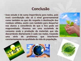 Conclusão
• Esse estudo é de suma importância para todos, pois
  trará contribuição não só á nível governamental
  como também no que diz respeito à destinação dos
  resíduos sólidos, assim com também para despertar
  nos alunos a consciência de que o lixo pode ser
  reaproveitado. Vivemos em uma sociedade de
  consumo onde a produção de materiais que são
  descartáveis diariamente é cada vez maior, trazendo
  uma série de problemas que interferem
  constantemente na qualidade de vida da população.
 