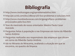 Bibliografia
 http://www.institutogea.org/oproblemadolixo.htm
 http://pt.scrid.com/doc/2860412/O-lixo-problemas-e-solucoes.htm
 http://www.mundoeducacao.com.br/geografia/os-problemas-
  provocados-pelo-lixo.htm
 Tese de mestrado de nosso orientador Mestre Paulo Cesar
  Azevedo
 Perguntas feitas à população e nas Empresas em torno do Ribeirão
  Santo Antônio
 Perguntas realizadas aos responsáveis das empresas que situam
  em torno do Ribeirão Santo Antônio
 Ida no Mirante de Miracema, avaliando a situação em que se
  encontra, no quesito de limpeza
 
